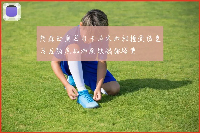 阿森西奥因与卡马文加相撞受伤皇马后防危机加剧缺战赫塔费