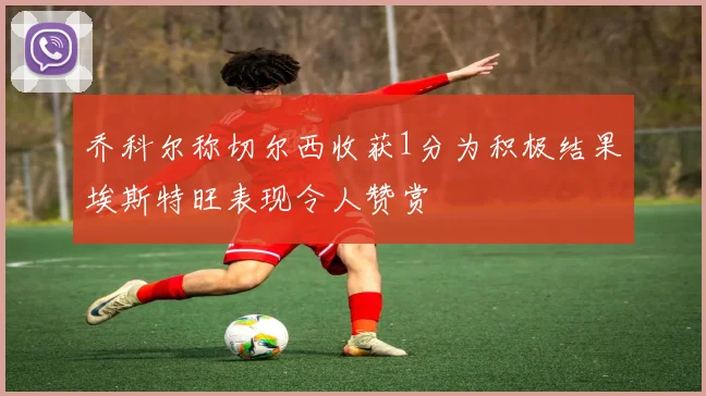 乔科尔称切尔西收获1分为积极结果埃斯特旺表现令人赞赏