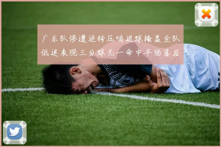 广东队惨遭逆转压哨进球掩盖全队低迷表现三分球无一命中半场落后26分