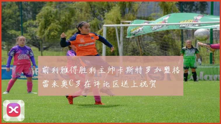 前利雅得胜利主帅卡斯特罗加盟格雷米奥C罗在评论区送上祝贺