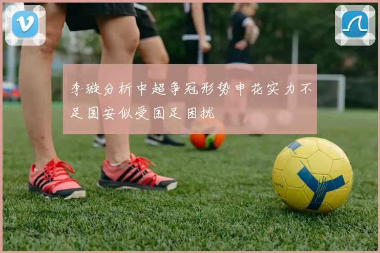 李璇分析中超争冠形势申花实力不足国安似受国足困扰