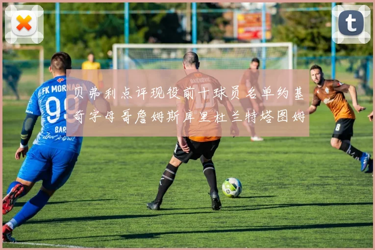 贝弗利点评现役前十球员名单约基奇字母哥詹姆斯库里杜兰特塔图姆华盛顿