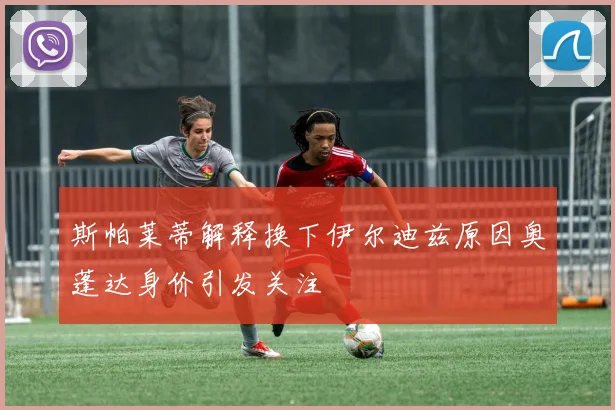 斯帕莱蒂解释换下伊尔迪兹原因奥蓬达身价引发关注
