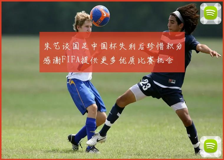 朱艺谈国足中国杯失利后珍惜积分感谢FIFA提供更多优质比赛机会