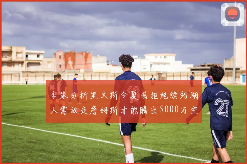 专家分析里夫斯今夏或拒绝续约湖人需放走詹姆斯才能腾出5000万空间