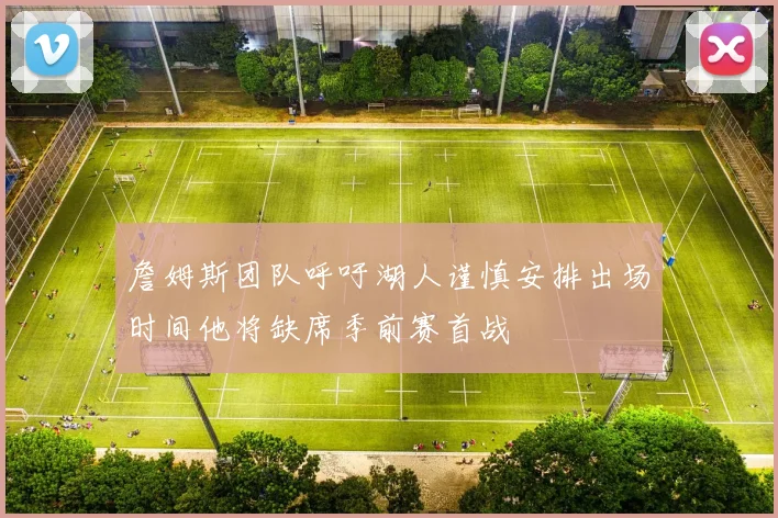 詹姆斯团队呼吁湖人谨慎安排出场时间他将缺席季前赛首战