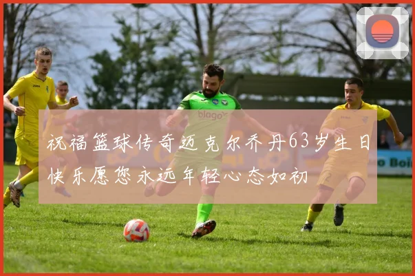 祝福篮球传奇迈克尔乔丹63岁生日快乐愿您永远年轻心态如初