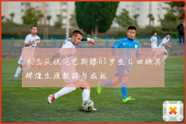 米兰庆祝范巴斯滕61岁生日回顾其辉煌生涯数据与成就