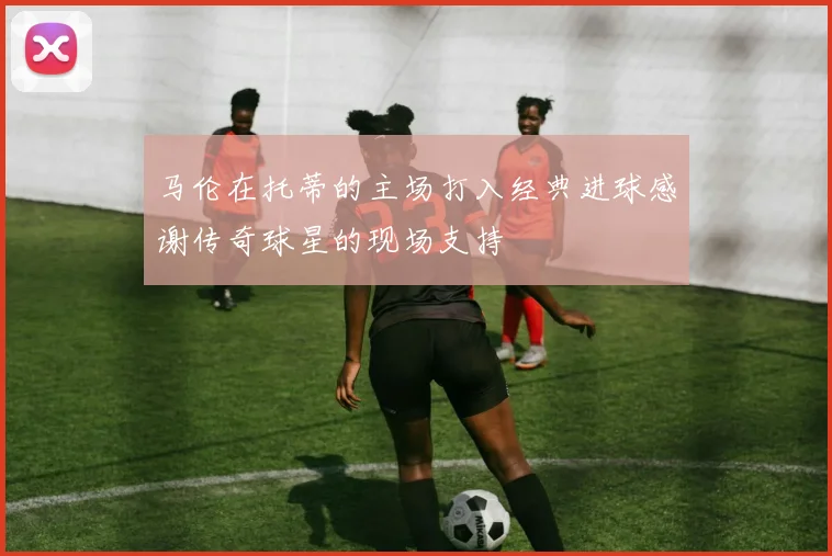 马伦在托蒂的主场打入经典进球感谢传奇球星的现场支持