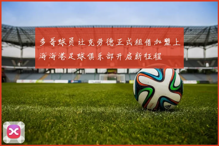 多哥球员让克劳德正式租借加盟上海海港足球俱乐部开启新征程