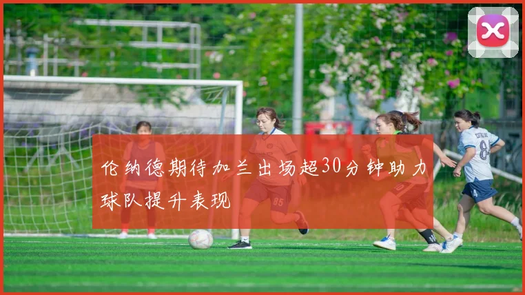 伦纳德期待加兰出场超30分钟助力球队提升表现