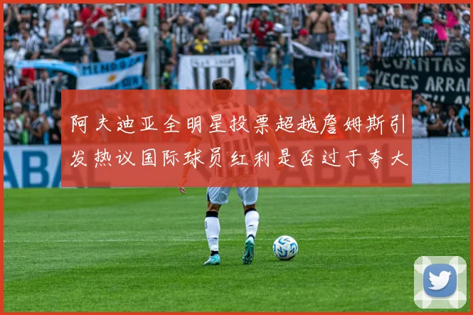 阿夫迪亚全明星投票超越詹姆斯引发热议国际球员红利是否过于夸大