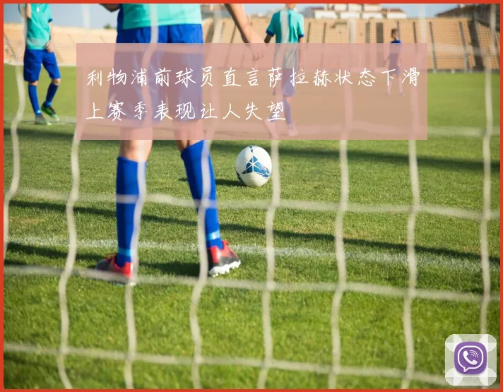 利物浦前球员直言萨拉赫状态下滑上赛季表现让人失望