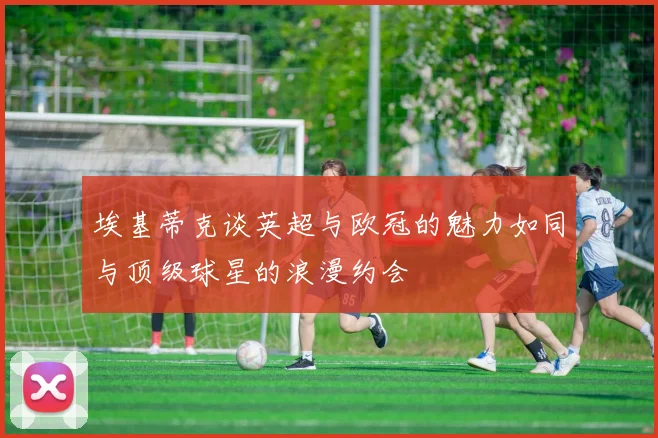 埃基蒂克谈英超与欧冠的魅力如同与顶级球星的浪漫约会