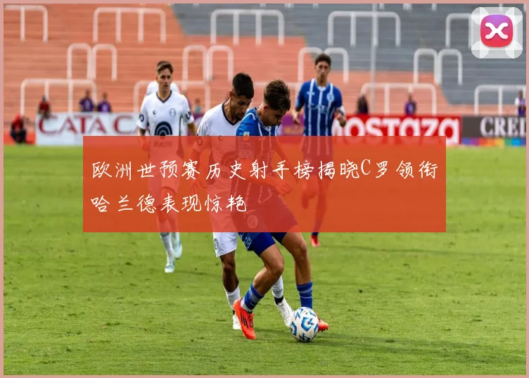 欧洲世预赛历史射手榜揭晓C罗领衔哈兰德表现惊艳