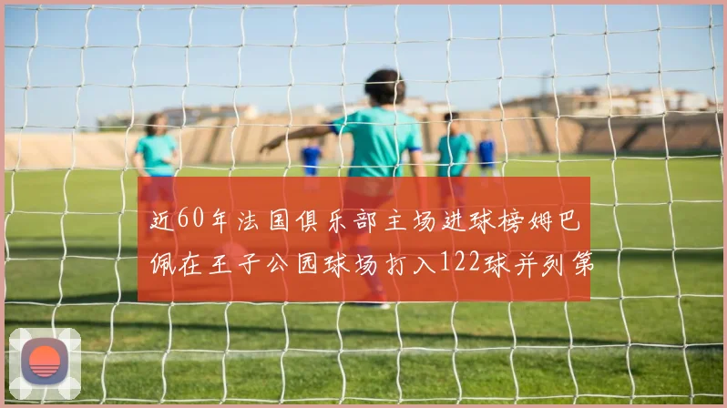 近60年法国俱乐部主场进球榜姆巴佩在王子公园球场打入122球并列第三