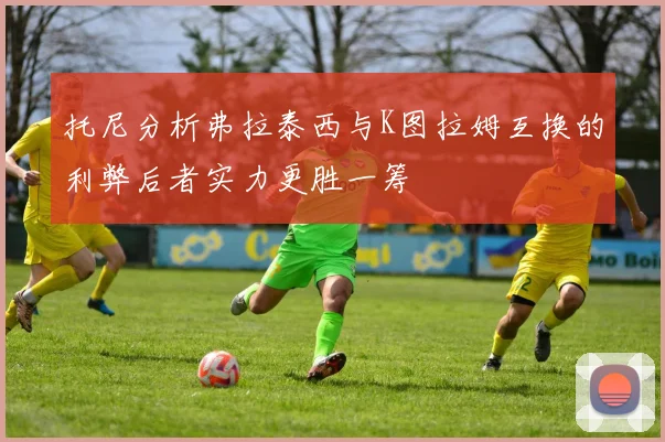 托尼分析弗拉泰西与K图拉姆互换的利弊后者实力更胜一筹