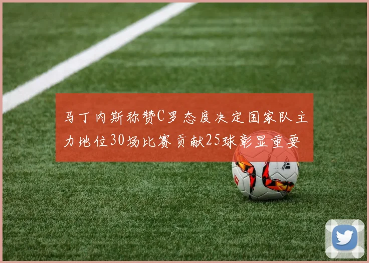 马丁内斯称赞C罗态度决定国家队主力地位30场比赛贡献25球彰显重要性