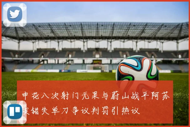 申花八次射门无果与蔚山战平阿苏埃错失单刀争议判罚引热议