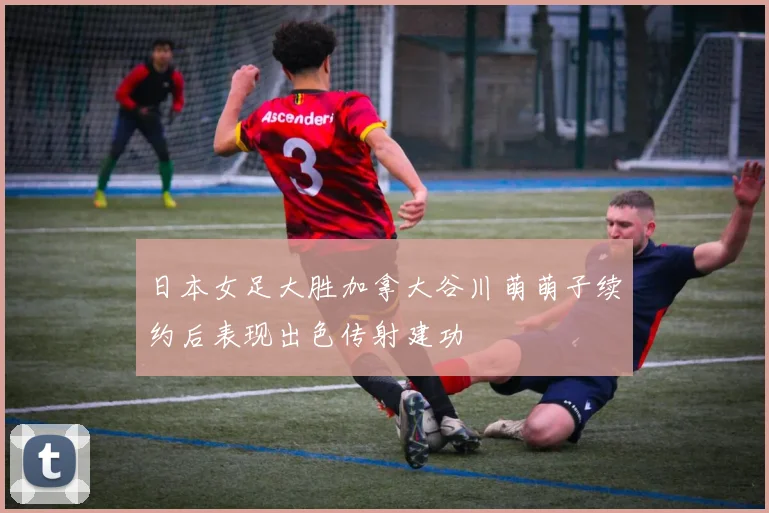 日本女足大胜加拿大谷川萌萌子续约后表现出色传射建功