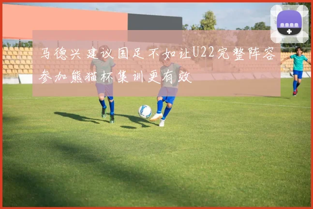 马德兴建议国足不如让U22完整阵容参加熊猫杯集训更有效