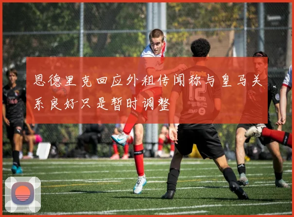 恩德里克回应外租传闻称与皇马关系良好只是暂时调整