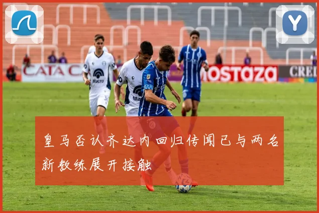 皇马否认齐达内回归传闻已与两名新教练展开接触
