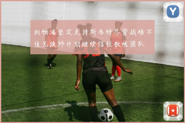 利物浦坚定支持斯洛特尽管战绩不佳无换帅计划继续信任教练团队