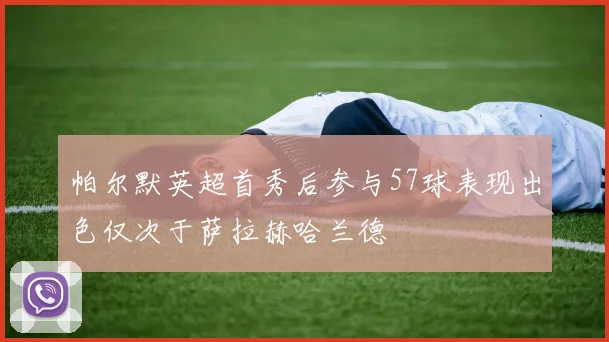 帕尔默英超首秀后参与57球表现出色仅次于萨拉赫哈兰德