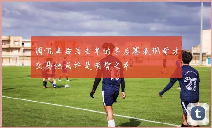 调侃库兹马去年的季后赛表现奇才交易他或许是明智之举