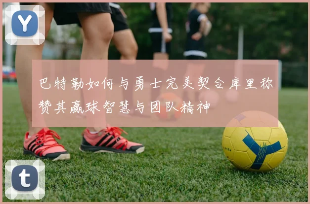 巴特勒如何与勇士完美契合库里称赞其赢球智慧与团队精神