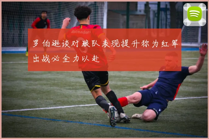 罗伯逊谈对狼队表现提升称为红军出战必全力以赴