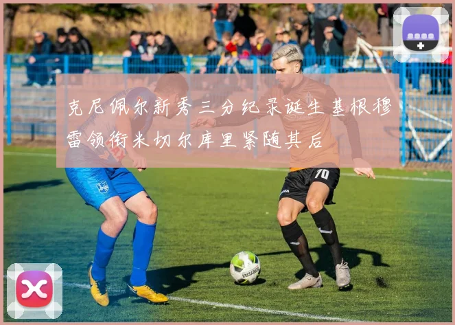克尼佩尔新秀三分纪录诞生基根穆雷领衔米切尔库里紧随其后