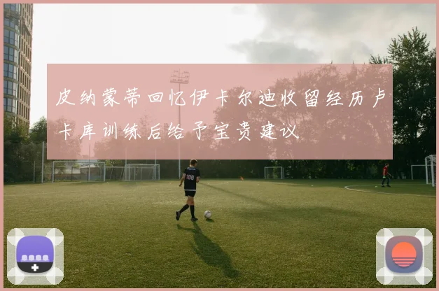 皮纳蒙蒂回忆伊卡尔迪收留经历卢卡库训练后给予宝贵建议